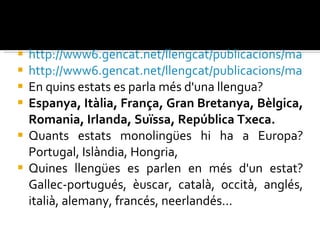 http://www6.gencat.net/llengcat/publicacions/mapa/mapa.jpg http://www6.gencat.net/llengcat/publicacions/mapa/llengues.jpg En quins estats es parla més d'una llengua? Espanya, Itàlia, França, Gran Bretanya, Bèlgica, Romania, Irlanda, Suïssa, República Txeca. Quants estats monolingües hi ha a Europa? Portugal, Islàndia, Hongria, Quines llengües es parlen en més d'un estat? Gallec-portugués, èuscar, català, occità, anglés, italià, alemany, francés, neerlandés... 