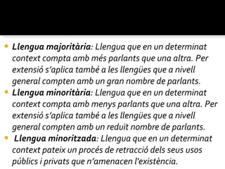 Llengua majoritària : Llengua que en un determinat context compta amb més parlants que una altra. Per extensió s’aplica també a les llengües que a nivell general compten amb un gran nombre de parlants.  Llengua minoritària : Llengua que en un determinat context compta amb menys parlants que una altra. Per extensió s’aplica també a les llengües que a nivell general compten amb un reduït nombre de parlants. Llengua minoritzada : Llengua que en un determinat context pateix un procés de retracció dels seus usos públics i privats que n’amenacen l'existència. 