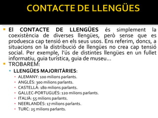El CONTACTE DE LLENGÜES  és simplement la coexistència de diverses llengües, però sense que es produesca cap tensió en els seus usos. Ens referim, doncs, a situacions on la distribució de llengües no crea cap tensió social. Per exemple, l’ús de distintes llengües en un fullet informatiu, guia turística, guia de museu... TROBAREM: LLENGÜES MAJORITÀRIES : ALEMANY: 100 milions parlants. ANGLÉS: 300 milions parlants. CASTELLÀ: 180 milions parlants. GALLEC-PORTUGUÉS: 120 milions parlants. ITALIÀ: 55 milions parlants. NEERLANDÉS: 17 milions parlants. TURC: 25 milions parlants.  