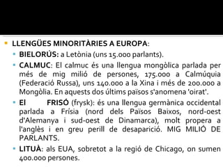 LLENGÜES MINORITÀRIES A EUROPA : BIELORÚS:  a Letònia (uns 15.000 parlants). CALMUC : El calmuc és una llengua mongòlica parlada per més de mig milió de persones, 175.000 a Calmúquia (Federació Russa), uns 140.000 a la Xina i més de 200.000 a Mongòlia. En aquests dos últims països s'anomena 'oirat'. El  FRISÓ  (frysk): és una llengua germànica occidental parlada a Frísia (nord dels Països Baixos, nord-oest d'Alemanya i sud-oest de Dinamarca), molt propera a l'anglès i en greu perill de desaparició. MIG MILIÓ DE PARLANTS. LITUÀ : als EUA, sobretot a la regió de Chicago, on sumen 400.000 persones. 