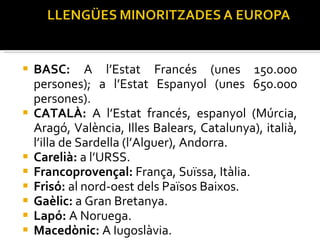 BASC:  A l’Estat Francés (unes 150.000 persones); a l’Estat Espanyol (unes 650.000 persones). CATALÀ:  A l’Estat francés, espanyol (Múrcia, Aragó, València, Illes Balears, Catalunya), italià, l’illa de Sardella (l’Alguer), Andorra. Carelià:  a l’URSS. Francoprovençal:  França, Suïssa, Itàlia. Frisó:  al nord-oest dels Països Baixos. Gaèlic:  a Gran Bretanya. Lapó:  A Noruega. Macedònic:  A Iugoslàvia. 