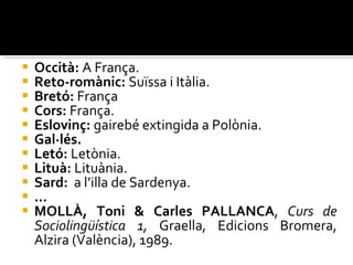 Occità:  A França. Reto-romànic:  Suïssa i Itàlia. Bretó:  França Cors:  França. Eslovinç:  gairebé extingida a Polònia. Gal·lés. Letó:  Letònia. Lituà:  Lituània. Sard:  a l’illa de Sardenya. ... MOLLÀ, Toni & Carles PALLANCA ,  Curs de Sociolingüística 1,  Graella, Edicions Bromera, Alzira (València), 1989. 