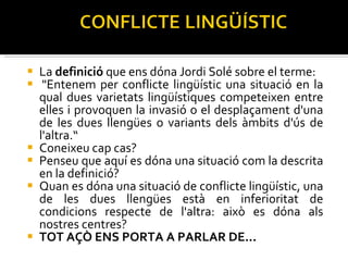 La  definició  que ens dóna Jordi Solé sobre el terme:   "Entenem per conflicte lingüístic una situació en la qual dues varietats lingüístiques competeixen entre elles i provoquen la invasió o el desplaçament d'una de les dues llengües o variants dels àmbits d'ús de l'altra.“ Coneixeu cap cas?  Penseu que aquí es dóna una situació com la descrita en la definició? Quan es dóna una situació de conflicte lingüístic, una de les dues llengües està en inferioritat de condicions respecte de l'altra: això es dóna als nostres centres? TOT AÇÒ ENS PORTA A PARLAR DE... 