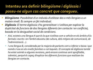 Bilingüisme : Possibilitat d'un individu d'utilitzar dos o més llengües a un mateix nivell. És sempre un fet individual.  Diglòssia : El terme diglòssia s’ha generalitzat i s’utilitza per explicar la duplicitat de funcions de dos llengües diferents (en contacte i en conflicte), basada en la desigualtat social de condicions.  Així, existeix una llengua A que és la que s'utilitza com a vehicle en els àmbits d’ús formals i escrits i en l’àmbit educatiu (de cultura, dels mitjans de comunicació, de l’administració...).  I una llengua B, considerada per la majoria de parlants com a inferior o baixa i que només s'usa en els nivells familiars o col·loquials. El concepte de diglòssia també ha estat sotmés a algunes revisions, però encara continua sent aprofitable, sobretot, perquè és capaç d'explicar les diferents funcions que realitzen les llengües en contacte. 