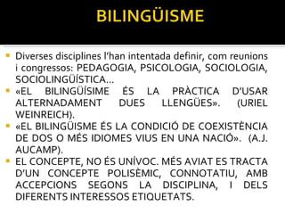 Diverses disciplines l’han intentada definir, com reunions i congressos: PEDAGOGIA, PSICOLOGIA, SOCIOLOGIA, SOCIOLINGÜÍSTICA... «EL BILINGÜÍSIME ÉS LA PRÀCTICA D’USAR ALTERNADAMENT DUES LLENGÜES». (URIEL WEINREICH). «EL BILINGÜISME ÉS LA CONDICIÓ DE COEXISTÈNCIA DE DOS O MÉS IDIOMES VIUS EN UNA NACIÓ».  (A.J. AUCAMP). EL CONCEPTE, NO ÉS UNÍVOC. MÉS AVIAT ES TRACTA D’UN CONCEPTE POLISÈMIC, CONNOTATIU, AMB ACCEPCIONS SEGONS LA DISCIPLINA, I DELS DIFERENTS INTERESSOS ETIQUETATS.  