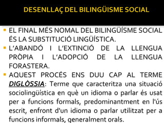EL FINAL MÉS NOMAL DEL BILINGÜÍSME SOCIAL ÉS LA SUBSTITUCIÓ LINGÜÍSTICA.  L’ABANDÓ I L’EXTINCIÓ DE LA LLENGUA PRÒPIA I L’ADOPCIÓ DE LA LLENGUA FORASTERA. AQUEST PROCÉS ENS DUU CAP AL TERME  DIGLÒSSIA : Terme que caracteritza una situació sociolingüística en què un idioma o parlar és usat per a funcions formals, predominantment en l'ús escrit, enfront d'un idioma o parlar utilitzat per a funcions informals, generalment orals. És a dir, la pèrdua dels ÀMBITS D’ÚS. 