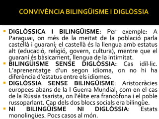 DIGLÒSSICA I BILINGÜISME:  Per exemple: A Paraguai, on més de la meitat de la població parla castellà i guaraní; el castellà és la llengua amb estatus alt (educació, religió, govern, cultura), mentre que el guaraní és bàsicament, llengua de la intimitat. BILINGÜISME SENSE DIGLÒSSIA:  Cas idíl·lic. L’aprenentatge d’un segon idioma, on no hi ha diferència d’estatus entre els idiomes. DIGLÒSSIA SENSE BILINGÜISME : Aristocràcies europees abans de la I Guerra Mundial, com en el cas de la Rússia tsarista, on l’élite era francòfona i el poble russoparlant. Cap dels dos blocs socials era bilingüe. NI BILINGÜISME NI DIGLÒSSIA : Estats monolingües. Pocs casos al món. 