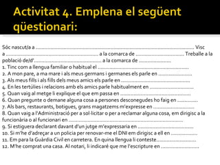 Sóc nascut/a a ............................................................................................................ Visc a ............................................................... a la comarca de ................................. Treballe a la població de/d’.............................................. a la comarca de ......................  1. Tinc com a llengua familiar o habitual el ..............................................................  2. A mon pare, a ma mare i als meus germans i germanes els parle en .......................  3. Als meus fills i als fills dels meus amics els parle en ...............................................  4. En les tertúlies i relacions amb els amics parle habitualment en ..............................  5. Quan vaig al metge li explique el que em passa en ................................................  6. Quan pregunte o demane alguna cosa a persones desconegudes ho faig en ..............  7. Als bars, restaurants, botigues, grans magatzems m’expresse en ............................  8. Quan vaig a l’Administració per a sol·licitar o per a reclamar alguna cosa, em dirigisc a la funcionària o al funcionari en ..............................................................................  9. Si estiguera declarant davant d’un jutge m’expressaria en ......................................  10. Si m’he d’adreçar a un policia per renovar-me el DNI em dirigisc a ell en ..................  11. Em para la Guàrdia Civil en carretera. En quina llengua li conteste...........................  12. M’he comprat una casa. Al notari, li indicaré que me l’escripture en ..........................  