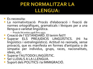 Es necessita: La normativització: Procés d'elaboració i fixació de normes ortogràfiques, gramaticals i lèxiques per a una llengua o varietat lingüística.  Procés fet entre 1906 fins 1932. Creació de l' ESTÀNDARD. El tenim fet!!! Superar ELS PREJUDICIS LINGÜÍSTICS. (Hi ha lingüístics i extralingüístics). Actitud no raonada, sense provació, que es manifesta en formes d'antipatia o de simpatia per individus, grups, races, nacionalitats, idees, etc. Superar l’AUTODOI LINGÜÍSTIC. Ser LLEIALS A LA LLENGUA. Suport dels POLÍTICS i la IMMIGRACIÓ. 