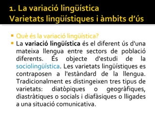 Què és la variació lingüística? La  variació lingüística  és el diferent ús d'una mateixa llengua entre sectors de població diferents. És objecte d'estudi de la  sociolingüística . Les varietats lingüístiques es contraposen a l'estàndard de la llengua. Tradicionalment es distingeixen tres tipus de varietats: diatòpiques o geogràfiques, diastràtiques o socials i diafàsiques o lligades a una situació comunicativa. 