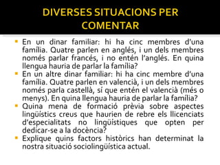 En un dinar familiar: hi ha cinc membres d’una família. Quatre parlen en anglés, i un dels membres només parlar francés, i no entén l’anglés. En quina llengua hauria de parlar la família? En un altre dinar familiar: hi ha cinc membre d’una família. Quatre parlen en valencià, i un dels membres només parla castellà, sí que entén el valencià (més o menys). En quina llengua hauria de parlar la família? Quina mena de formació prèvia sobre aspectes lingüístics creus que haurien de rebre els llicenciats d’especialitats no lingüístiques que opten per dedicar-se a la docència? Explique quins factors històrics han determinat la nostra situació sociolingüística actual. 