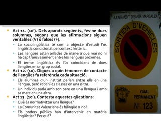 Act 11. (10’). Dels aparats següents, fes-ne dues columnes, segons que les afirmacions siguen veritables (V) o falses (F). La sociolingüística té com a objecte d’estudi l’ús lingüístic condicionat pel context històric. Les llengües estan aïllades de manera que mai no hi ha cap transvasament entre les llengües pròximes. El terme lingüística és l’ús coincident de dues llengües en un grup social. Act 12. (10). Digues a quin fenomen de contacte de llengües fa referència cada situació. Els alumnes d’un institut parlen entre ells en una llengua, però reben les classes en una altra. Un individu parla amb son pare en una llengua i amb sa mare en una altra. Act 13. (10’). Contesta aquestes qüestions: Què és normativitzar una llengua?  La Comunitat Valenciana és bilingüe o no? Els poders públics han d’intervenir en matèria lingüística? Per què? 