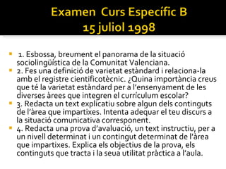 1. Esbossa, breument el panorama de la situació sociolingüística de la Comunitat Valenciana.  2. Fes una definició de varietat estàndard i relaciona-la amb el registre cientificotècnic. ¿Quina importància creus que té la varietat estàndard per a l’ensenyament de les diverses àrees que integren el currículum escolar?  3. Redacta un text explicatiu sobre algun dels continguts de l’àrea que impartixes. Intenta adequar el teu discurs a la situació comunicativa corresponent.  4. Redacta una prova d’avaluació, un text instructiu, per a un nivell determinat i un contingut determinat de l’àrea que impartixes. Explica els objectius de la prova, els continguts que tracta i la seua utilitat pràctica a l’aula.  