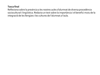 Tasca final Reflexiona sobre la presència a les nostres aules d’alumnat de diversa procedència sociocultural i lingüística. Redacta un text sobre la importància i el benefici mutu de la integració de les llengües i les cultures de l’alumnat a l’aula.  