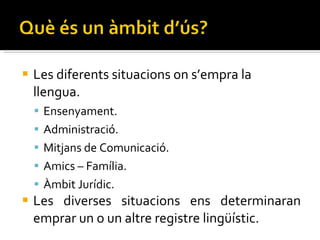 Les diferents situacions on s’empra la llengua. Ensenyament. Administració. Mitjans de Comunicació. Amics – Família. Àmbit Jurídic. Les diverses situacions ens determinaran emprar un o un altre registre lingüístic. 