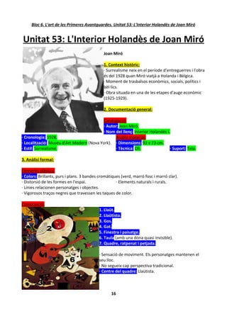 Bloc 6. L'art de les Primeres Avantguardes. Unitat 53: L'Interior Holandès de Joan Miró


Unitat 53: L'Interior Holandès de Joan Miró
                                              Joan Miró

                                              1. Context històric:
                                              · Surrealisme neix en el període d'entreguerres i l'obra
                                              és del 1928 quan Miró viatjà a Holanda i Bèlgica.
                                              · Moment de trasbalsos econòmics, socials, polítics i
                                              bèl·lics.
                                              · Obra situada en una de les etapes d'auge econòmic
                                              (1925-1929).

                                              2. Documentació general:

                                          Catalogació:
                                          · Autor: Joan Miró.
                                          · Nom del llenç: Interior Holandès I.
· Cronologia: 1928.                             Anàlisi material:
· Localització: Museu d'Art Modern (Nova York). · Dimensions: 92 x 73 cm.
· Estil: Surrealisme.                           · Tècnica: Oli.                · Suport: Tela.

3. Anàlisi formal:

Elements plàstics:
· Colors: Brillants, purs i plans. 3 bandes cromàtiques (verd, marró fosc i marró clar).
· Distorsió de les formes en l'espai.                · Elements naturals i rurals.
· Línies relacionen personatges i objectes.
· Vigorosos traços negres que travessen les taques de color.

Composició:
                                           1. Llaüt.
                                           2. Llaütista.
                                           3. Gos.
                                           4. Gat.
                                           5. Finestra i paisatge.
                                           6. Taula (amb una dona quasi invisible).
                                           7. Quadre, ratpenat i petjada.

                                           · Sensació de moviment. Els personatges mantenen el
                                           seu lloc.
                                           · No segueix cap perspectiva tradicional.
                                           · Centre del quadre: Llaütista.



                                                  16
 