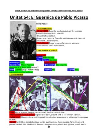 Bloc 6. L'art de les Primeres Avantguardes. Unitat 54: El Guernica de Pablo Picasso


Unitat 54: El Guernica de Pablo Picasso
                                  Pablo Picasso

                                  1. Context històric:
                                  · 26 abril 1937: Guernika bombardejada per les forces de
                                  l'aviació alemanya de la Luftwaffe.
                                  · Durant la Guerra Civil.
                                  · Raons gens clares car Guernika no disposava ni de bases, ni
                                  armament,... tot eren civils.
                                  · Veritable raó: Provar en camp l'armament alemany.
                                  · Atac amb fort ressò internacional.

                                  2. Documentació general:

                                 Catalogació:
                                 · Autor: Pablo Picasso.
                                 · Títol del llenç: Guernica.
· Cronologia: 1937.                         Anàlisi material:
· Localització: Museo Nacional              · Dimensions: 3,51 x 7,82 m.
Centro de Arte Reina Sofía (Madrid).
· Estil: Cubisme (etapa metamòrfica),       · Tècnica: Oli.              · Suport: Tela.
Expressionisme i surrealisme.
3. Anàlisi formal:




· Toro: Morro agressiu, llengua com un punxó. Pletòric i amb vitalitat.
· Mare amb fill mort als braços: Expressió de dolor, cridant, amb el seu fill mort a braços.
· Soldat mort: Mà sobre terra amb l'espasa trencada, dona a veure que el soldat que l'empunyava
és mort.
· Cavall: Ferit i té un costat obert que sembla que tingui una llança clavada. Parts del cos amb
punxes clavades. Ulls sobresortits de dolor i llengua com un punxó. No s'aguanta, només amb la
                                                  18
 