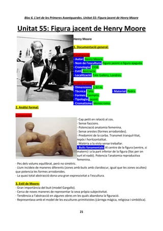 Bloc 6. L'art de les Primeres Avantguardes. Unitat 55: Figura jacent de Henry Moore


 Unitat 55: Figura jacent de Henry Moore
                                            Henry Moore

                                            1. Documentació general:

                                            Catalogació:
                                            · Autor: Henry Moore.
                                            · Nom de l'escultura: Figura jacent o figura ajaguda.
                                            · Cronologia: 1938.
                                            · Estil: Abstracte.
                                            · Localització: Tate Gallery, Londres.

                                            Anàlisi material:
                                            · Dimensions: 1,32 m.
                                            · Tècnica: Talla.        · Material: Pedra.
                                            · Formes: Exempta.
                                            · Tipologia: Jacent.
                                            · Cromatisme: Monocroma.
2. Anàlisi formal:

Composició:
                                               · Cap petit en relació al cos.
                                               · Sense faccions.
                                               · Potenciació anatomia femenina.
                                               · Sense arestes (formes arrodonides).
                                               · Predomini de la corba. Transmet tranquil·litat,
                                               repòs i horitzontalitat.
                                               · Matèria a la vista sense treballar.
                                               · Buits fonamentals: Al centre de la figura (ventre, si
                                               matern) i a la part inferior de la figura (lloc per on
                                               surt el nadó). Potencia l'anatomia reproductiva
                                               femenina.
· Pes dels volums equilibrat, però no simètric.
· Llum incideix de maneres diferents (zones amb buits amb clarobscur, igual que les zones ocultes)
que potencia les formes arrodonides.
· La quasi total abstracció dona una gran expressivitat a l'escultura.

3. Estil de Moore:
· Gran importància del buit (model Gargallo).
· Cerca de noves maneres de representar la seva pròpia subjectivitat.
· Tendència a l'abstracció en algunes obres en les quals abandona la figuració.
· Representava amb el model de les escultures primitivistes (càrrega màgica, religiosa i simbòlica).


                                                 21
 