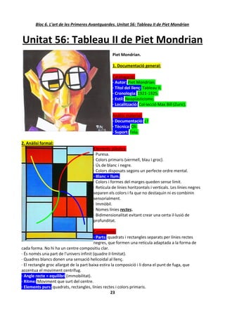 Bloc 6. L'art de les Primeres Avantguardes. Unitat 56: Tableau II de Piet Mondrian


Unitat 56: Tableau II de Piet Mondrian
                                                   Piet Mondrian.

                                                   1. Documentació general:

                                                   Catalogació:
                                                   · Autor: Piet Mondrian.
                                                   · Títol del llenç: Tableau II.
                                                   · Cronologia: 1921-1925.
                                                   · Estil: Neoplasticisme.
                                                   · Localització: Col·lecció Max Bill (Zuric).

                                                   Anàlisi material:
                                                   · Documentació: ¿?
                                                   · Tècnica: Oli.
                                                   · Suport: Tela.

2. Anàlisi formal:
                                        Elements plàstics:
                                        · Puresa.
                                        · Colors primaris (vermell, blau i groc).
                                        · Ús de blanc i negre.
                                        · Colors disposats segons un perfecte ordre mental.
                                        · Blanc = llum.
                                        · Colors i formes del marges queden sense límit.
                                        · Retícula de línies horitzontals i verticals. Les línies negres
                                        separen els colors i fa que no destaquin ni es combinin
                                        sensorialment.
                                        · Immòbil.
                                        · Nomes línies rectes.
                                        · Bidimensionalitat evitant crear una certa il·lusió de
                                        profunditat.

                                          Composició:
                                          · Parts: quadrats i rectangles separats per línies rectes
                                          negres, que formen una retícula adaptada a la forma de
cada forma. No hi ha un centre compositiu clar.
· És només una part de l'univers infinit (quadre il·limitat).
· Quadres blancs donen una sensació helicoidal al llenç.
· El rectangle groc allargat de la part baixa estira la composició i li dona el punt de fuga, que
accentua el moviment centrífug.
· Angle recte = equilibri (immobilitat).
· Ritme: Moviment que surt del centre.
· Elements purs: quadrats, rectangles, línies rectes i colors primaris.
                                                    23
 