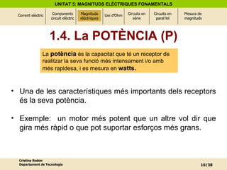 Magnituds elèctriques Una de les característiques més importants dels receptors és la seva potència.  Exemple:  un motor més potent que un altre vol dir que gira més ràpid o que pot suportar esforços més grans. 1.4. La POTÈNCIA (P) La  potència  és la capacitat que té un receptor de realitzar la seva funció més intensament i/o amb més rapidesa, i es mesura en  watts. 