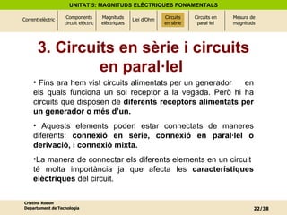 3. Circuits en sèrie i circuits en paral·lel  Fins ara hem vist circuits alimentats per un generador  en els quals funciona un sol receptor a la vegada. Però hi ha circuits que disposen de  diferents receptors alimentats per un generador o més d’un.   Aquests elements poden estar connectats de maneres diferents:  connexió en sèrie, connexió en paral·lel o derivació, i connexió mixta.   La manera de connectar els diferents elements en un circuit  té molta importància ja que afecta les  característiques elèctriques  del circuit. Circuits en sèrie 