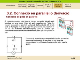 Connexió de piles en paral·lel Si connectem dues o més piles de manera que  unim tots els pols positius per una banda i tots els pols negatius per l’altra , les haurem connectat en paral·lel.  La tensió d’alimentació del circuit serà la d’una pila  (recorda que per fer agrupacions, les piles han de ser de les  mateixes característiques ), però el  corrent que consumeix el circuit el subministren entre totes ; per tant, podem dir que: En un circuit alimentat per una associació de piles en paral·lel,  augmenta l’autonomia de les piles ,  ja que l’ energia consumida  pel circuit  la subministren entre totes a parts iguals . Circuits en paral·lel 3.2. Connexió en paral·lel o derivació 4,5 V  4,5 V  