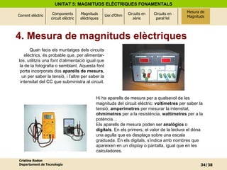 4. Mesura de magnituds elèctriques Quan facis els muntatges dels circuits elèctrics, és probable que, per alimentar-los, utilitzis una font d’alimentació igual que la de la fotografia o semblant. Aquesta font porta incorporats dos  aparells de mesura , un per saber la tensió, i l’altre per saber la intensitat del CC que subministra al circuit. Hi ha aparells de mesura per a qualsevol de les magnituds del circuit elèctric:  voltímetres  per saber la tensió,  amperímetres  per mesurar la intensitat,  ohmímetres  per a la resistència,  wattímetres  per a la potència…  Els aparells de mesura poden ser  analògics  o  digitals . En els primers, el valor de la lectura el dóna una agulla que es desplaça sobre una escala graduada. En els digitals, s’indica amb nombres que apareixen en un  display  o pantalla, igual que en les calculadores. Mesura de Magnituds 