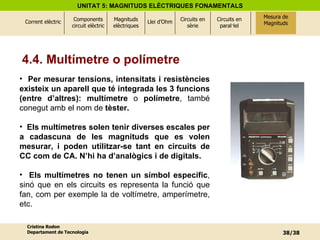 4.4. Multímetre o polímetre Per mesurar   tensions, intensitats i resistències existeix un aparell que té integrada les 3 funcions (entre d’altres): multímetre  o  polímetre , també conegut amb el nom de  tèster. Els multímetres solen tenir diverses escales per a cadascuna de les magnituds que es volen mesurar, i poden utilitzar-se tant en circuits de CC com de CA. N’hi ha d’analògics i de digitals. Els multímetres no tenen un símbol específic , sinó que en els circuits es representa la funció que fan, com per exemple la de voltímetre, amperímetre, etc. Mesura de Magnituds 