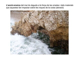 L’acció erosiva del mar és deguda a la força de les onades i dels materials
que aquestes fan impactar sobre les roques de la costa (abrasió)
 