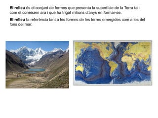 El relleu és el conjunt de formes que presenta la superfície de la Terra tal i
com el coneixem ara i que ha trigat milions d’anys en formar-se.
El relleu fa referència tant a les formes de les terres emergides com a les del
fons del mar.
 
