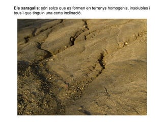 Els xaragalls: són solcs que es formen en terrenys homogenis, insolubles i
tous i que tinguin una certa inclinació.
 
