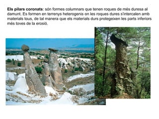Els pilars coronats: són formes columnars que tenen roques de més duresa al
damunt. Es formen en terrenys heterogenis on les roques dures s'intercalen amb
materials tous, de tal manera que els materials durs protegeixen les parts inferiors
més toves de la erosió.
 