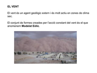 EL VENT
El vent és un agent geològic extern i és molt actiu en zones de clima
sec.
El conjunt de formes creades per l’acció constant del vent és el que
anomenem Modelat Eòlic.
 