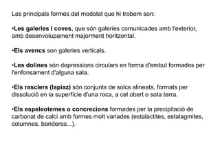 Les principals formes del modelat que hi trobem son:
•Les galeries i coves, que són galeries comunicades amb l'exterior,
amb desenvolupament majorment horitzontal.
•Els avencs son galeries verticals.
•Les dolines són depressions circulars en forma d'embut formades per
l'enfonsament d'alguna sala.
•Els rasclers (lapiaz) són conjunts de solcs alineats, formats per
dissolució en la superfície d'una roca, a cel obert o sota terra.
•Els espeleotemes o concrecions formades per la precipitació de
carbonat de calci amb formes molt variades (estalactites, estalagmites,
columnes, banderes...).
 