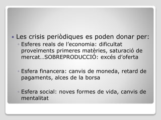  Les crisis periòdiques es poden donar per:
◦ Esferes reals de l’economia: dificultat
proveïments primeres matèries, saturació de
mercat…SOBREPRODUCCIÓ: excés d’oferta
◦ Esfera financera: canvis de moneda, retard de
pagaments, alces de la borsa
◦ Esfera social: noves formes de vida, canvis de
mentalitat
 