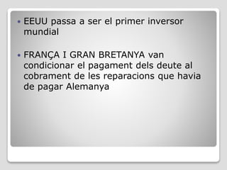  EEUU passa a ser el primer inversor
mundial
 FRANÇA I GRAN BRETANYA van
condicionar el pagament dels deute al
cobrament de les reparacions que havia
de pagar Alemanya
 