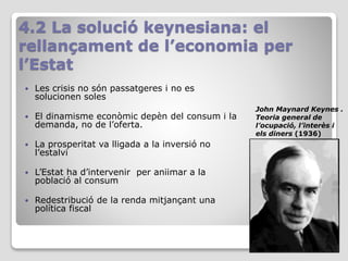 4.2 La solució keynesiana: el
rellançament de l’economia per
l’Estat
 Les crisis no són passatgeres i no es
solucionen soles
 El dinamisme econòmic depèn del consum i la
demanda, no de l’oferta.
 La prosperitat va lligada a la inversió no
l’estalvi
 L’Estat ha d’intervenir per aniimar a la
població al consum
 Redestribució de la renda mitjançant una
política fiscal
John Maynard Keynes .
Teoria general de
l’ocupació, l’interès i
els diners (1936)
 