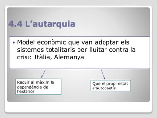 4.4 L’autarquia
 Model econòmic que van adoptar els
sistemes totalitaris per lluitar contra la
crisi: Itàlia, Alemanya
Reduir al màxim la
dependència de
l’exterior
Que el propi estat
s’autobastís
 