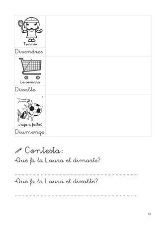 Tennis
Divendres
La compra
Dissabte
Juga a futbol
Diumenge
 Contesta:
–Què fa la Laura el dimarts?
..........................................................................................
–Què fa la Laura el dissabte?
..........................................................................................
10
 