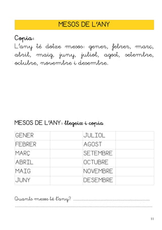 MESOS DE L'ANY
Copia:
L'any té dotze mesos: gener, febrer, març,
abril, maig, juny, juliol, agost, setembre,
octubre, novembre i desembre.
MESOS DE L'ANY: llegeix i copia
GENER JULIOL
FEBRER AGOST
MARÇ SETEMBRE
ABRIL OCTUBRE
MAIG NOVEMBRE
JUNY DESEMBRE
Quants mesos té l'any? .....................................................................
............................................................................................................................
11
 