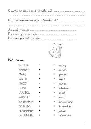 Quins mesos vas a l'institut? ............................................
...........................................................................................................
Quins mesos no vas a l'institut? ...................................
.............................................................................................................
Aquest mes és .................................................................
El mes que ve serà ......................................................
El mes passat va ser ...................................................
Relaciona:
GENER   maig
FEBRER   març
MARÇ   gener
ABRIL   agost
MAIG   febrer
JUNY   octubre
JULIOL   abril
AGOST   juny
SETEMBRE   novembre
OCTUBRE   desembre
NOVEMBRE   juliol
DESEMBRE   setembre
14
 