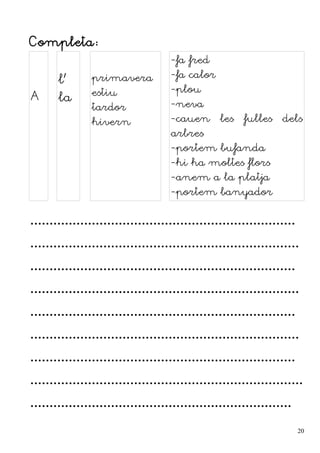 Completa:
A
l'
la
primavera
estiu
tardor
hivern
-fa fred
-fa calor
-plou
-neva
-cauen les fulles dels
arbres
-portem bufanda
-hi ha moltes flors
-anem a la platja
-portem banyador
.....................................................................
......................................................................
.....................................................................
......................................................................
.....................................................................
......................................................................
.....................................................................
.......................................................................
....................................................................
20
 