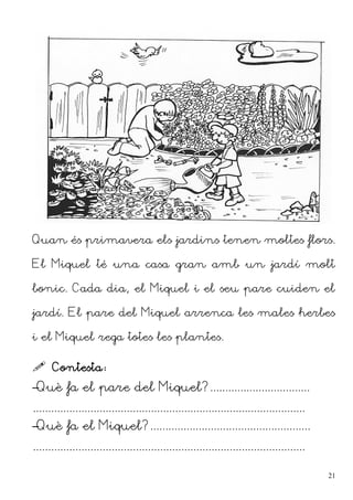 Quan és primavera els jardins tenen moltes flors.
El Miquel té una casa gran amb un jardí molt
bonic. Cada dia, el Miquel i el seu pare cuiden el
jardí. El pare del Miquel arrenca les males herbes
i el Miquel rega totes les plantes.
 Contesta:
–Què fa el pare del Miquel?.................................
..........................................................................................
–Què fa el Miquel?.....................................................
..........................................................................................
21
 