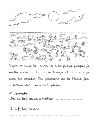 Quan és estiu la Laura va a la platja perquè fa
molta calor. La Laura es banya al mar i juga
amb les onades. Els germans de la Maria fan
castells amb la sorra de la platja.
 Contesta:
–On va la Laura a l'estiu?..................................
..........................................................................................
–Què fa la Laura? ...................................................
..........................................................................................
22
 