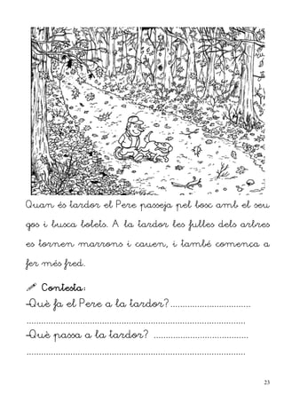 Quan és tardor el Pere passeja pel bosc amb el seu
gos i busca bolets. A la tardor les fulles dels arbres
es tornen marrons i cauen, i també comença a
fer més fred.
 Contesta:
–Què fa el Pere a la tardor?.................................
..........................................................................................
–Què passa a la tardor? .......................................
..........................................................................................
23
 