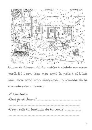 Quan és hivern hi ha pobles i ciutats on neva
molt. El Joan treu neu amb la pala i el Lluís
treu neu amb una màquina. La teulada de la
casa està plena de neu.
 Contesta:
–Què fa el Joan?.......................................................
..........................................................................................
–Com està la teulada de la casa? ....................
..........................................................................................
24
 