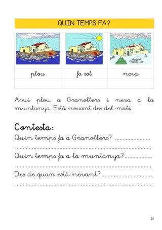 QUIN TEMPS FA?
plou fa sol neva
Avui plou a Granollers i neva a la
muntanya. Està nevant des del matí.
Contesta:
Quin temps fa a Granollers? .......................
.........................................................................................
Quin temps fa a la muntanya?..................
.........................................................................................
Des de quan està nevant?.................................
.........................................................................................
25
 