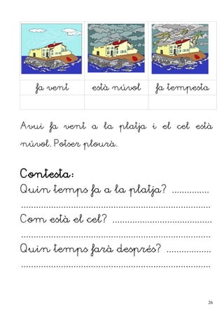 fa vent està núvol fa tempesta
Avui fa vent a la platja i el cel està
núvol. Potser plourà.
Contesta:
Quin temps fa a la platja? ...............
............................................................................
Com està el cel? ........................................
............................................................................
Quin temps farà després? ..................
............................................................................
26
 