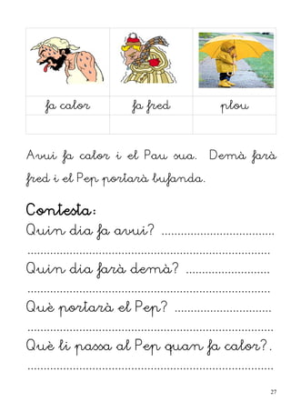 fa calor fa fred plou
Avui fa calor i el Pau sua. Demà farà
fred i el Pep portarà bufanda.
Contesta:
Quin dia fa avui? ...................................
...........................................................................
Quin dia farà demà? ..........................
...........................................................................
Què portarà el Pep? ..............................
............................................................................
Què li passa al Pep quan fa calor?.
............................................................................
27
 