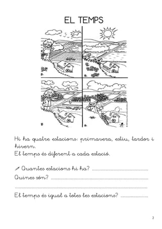 EL TEMPS
Hi ha quatre estacions: primavera, estiu, tardor i
hivern.
El temps és diferent a cada estació.
 Quantes estacions hi ha? .............................................
Quines són? ..............................................................................
..........................................................................................................
El temps és igual a totes les estacions? ......................
2
 